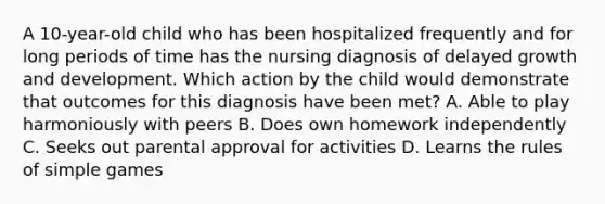 A 10-year-old child who has been hospitalized frequently and for long periods of time has the nursing diagnosis of delayed growth and development. Which action by the child would demonstrate that outcomes for this diagnosis have been met? A. Able to play harmoniously with peers B. Does own homework independently C. Seeks out parental approval for activities D. Learns the rules of simple games