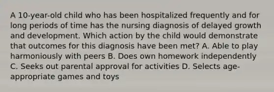 A 10-year-old child who has been hospitalized frequently and for long periods of time has the nursing diagnosis of delayed growth and development. Which action by the child would demonstrate that outcomes for this diagnosis have been met? A. Able to play harmoniously with peers B. Does own homework independently C. Seeks out parental approval for activities D. Selects age-appropriate games and toys