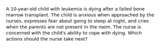 A 10-year-old child with leukemia is dying after a failed bone marrow transplant. The child is anxious when approached by the nurses, expresses fear about going to sleep at night, and cries when the parents are not present in the room. The nurse is concerned with the child's ability to cope with dying. Which actions should the nurse take next?