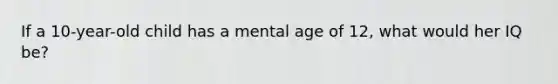 If a 10-year-old child has a mental age of 12, what would her IQ be?