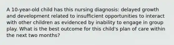 A 10-year-old child has this nursing diagnosis: delayed <a href='https://www.questionai.com/knowledge/kde2iCObwW-growth-and-development' class='anchor-knowledge'>growth and development</a> related to insufficient opportunities to interact with other children as evidenced by inability to engage in group play. What is the best outcome for this child's plan of care within the next two months?