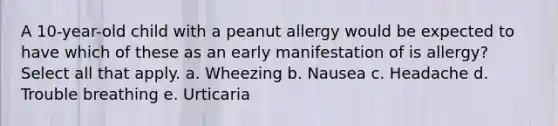 A 10-year-old child with a peanut allergy would be expected to have which of these as an early manifestation of is allergy? Select all that apply. a. Wheezing b. Nausea c. Headache d. Trouble breathing e. Urticaria