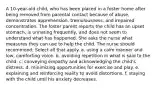 A 10-year-old child, who has been placed in a foster home after being removed from parental contact because of abuse, demonstrates apprehension, tremulousness, and impaired concentration. The foster parent reports the child has an upset stomach, is urinating frequently, and does not seem to understand what has happened. She asks the nurse what measures they can use to help the child. The nurse should recommend: Select all that apply. a. using a calm manner and low, comforting voice. b. avoiding repetition in what is said to the child. c. conveying empathy and acknowledging the child's distress. d. minimizing opportunities for exercise and play. e. explaining and reinforcing reality to avoid distortions. f. staying with the child until his anxiety decreases.