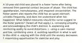 A 10-year-old child was placed in a foster home after being removed from parental contact because of abuse. The child has apprehension, tremulousness, and impaired concentration. The foster parent also reports the child has an upset stomach, urinates frequently, and does not understand what has happened. What helpful measures should the nurse suggest to the foster parents? (Select all that apply.) a. conveying empathy and acknowledging the child's distress. b. explaining and reinforcing reality to avoid distortions. c. using a calm manner and low, comforting voice. d. avoiding repetition in what is said to the child. e. staying with the child until the anxiety decreases. f. maximizing opportunities for exercise and play.