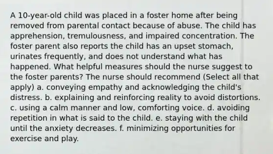 A 10-year-old child was placed in a foster home after being removed from parental contact because of abuse. The child has apprehension, tremulousness, and impaired concentration. The foster parent also reports the child has an upset stomach, urinates frequently, and does not understand what has happened. What helpful measures should the nurse suggest to the foster parents? The nurse should recommend (Select all that apply) a. conveying empathy and acknowledging the child's distress. b. explaining and reinforcing reality to avoid distortions. c. using a calm manner and low, comforting voice. d. avoiding repetition in what is said to the child. e. staying with the child until the anxiety decreases. f. minimizing opportunities for exercise and play.