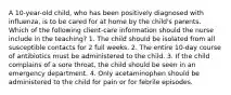 A 10-year-old child, who has been positively diagnosed with influenza, is to be cared for at home by the child's parents. Which of the following client-care information should the nurse include in the teaching? 1. The child should be isolated from all susceptible contacts for 2 full weeks. 2. The entire 10-day course of antibiotics must be administered to the child. 3. If the child complains of a sore throat, the child should be seen in an emergency department. 4. Only acetaminophen should be administered to the child for pain or for febrile episodes.