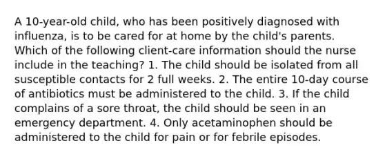 A 10-year-old child, who has been positively diagnosed with influenza, is to be cared for at home by the child's parents. Which of the following client-care information should the nurse include in the teaching? 1. The child should be isolated from all susceptible contacts for 2 full weeks. 2. The entire 10-day course of antibiotics must be administered to the child. 3. If the child complains of a sore throat, the child should be seen in an emergency department. 4. Only acetaminophen should be administered to the child for pain or for febrile episodes.