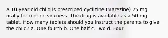 A 10-year-old child is prescribed cyclizine (Marezine) 25 mg orally for motion sickness. The drug is available as a 50 mg tablet. How many tablets should you instruct the parents to give the child? a. One fourth b. One half c. Two d. Four