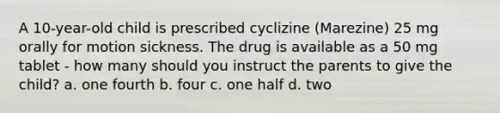 A 10-year-old child is prescribed cyclizine (Marezine) 25 mg orally for motion sickness. The drug is available as a 50 mg tablet - how many should you instruct the parents to give the child? a. one fourth b. four c. one half d. two