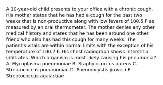 A 10-year-old child presents to your office with a chronic cough. His mother states that he has had a cough for the past two weeks that is non-productive along with low fevers of 100.5 F as measured by an oral thermometer. The mother denies any other medical history and states that he has been around one other friend who also has had this cough for many weeks. The patient's vitals are within normal limits with the exception of his temperature of 100.7 F. His chest radiograph shows interstitial infiltrates. Which organism is most likely causing his pneumonia? A. Mycoplasma pneumoniae B. Staphylococcus aureus C. Streptococcus pneumoniae D. Pneumocystis jiroveci E. Streptococcus agalactiae