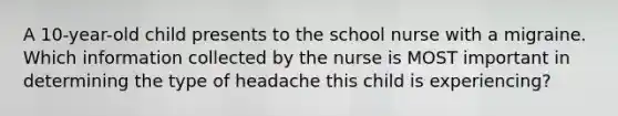 A 10-year-old child presents to the school nurse with a migraine. Which information collected by the nurse is MOST important in determining the type of headache this child is experiencing?