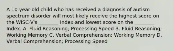 A 10-year-old child who has received a diagnosis of autism spectrum disorder will most likely receive the highest score on the WISC-V's ________ Index and lowest score on the ________ Index. A. Fluid Reasoning; Processing Speed B. Fluid Reasoning; Working Memory C. Verbal Comprehension; Working Memory D. Verbal Comprehension; Processing Speed