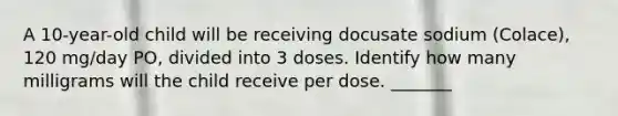 A 10-year-old child will be receiving docusate sodium (Colace), 120 mg/day PO, divided into 3 doses. Identify how many milligrams will the child receive per dose. _______