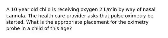 A 10-year-old child is receiving oxygen 2 L/min by way of nasal cannula. The health care provider asks that pulse oximetry be started. What is the appropriate placement for the oximetry probe in a child of this age?