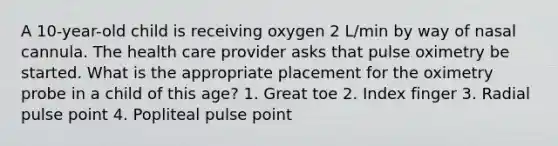 A 10-year-old child is receiving oxygen 2 L/min by way of nasal cannula. The health care provider asks that pulse oximetry be started. What is the appropriate placement for the oximetry probe in a child of this age? 1. Great toe 2. Index finger 3. Radial pulse point 4. Popliteal pulse point