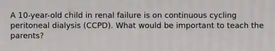 A 10-year-old child in renal failure is on continuous cycling peritoneal dialysis (CCPD). What would be important to teach the parents?