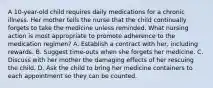 A 10-year-old child requires daily medications for a chronic illness. Her mother tells the nurse that the child continually forgets to take the medicine unless reminded. What nursing action is most appropriate to promote adherence to the medication regimen? A. Establish a contract with her, including rewards. B. Suggest time-outs when she forgets her medicine. C. Discuss with her mother the damaging effects of her rescuing the child. D. Ask the child to bring her medicine containers to each appointment so they can be counted.