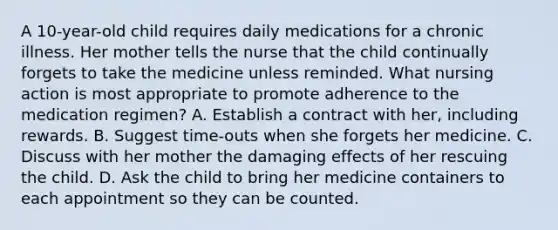 A 10-year-old child requires daily medications for a chronic illness. Her mother tells the nurse that the child continually forgets to take the medicine unless reminded. What nursing action is most appropriate to promote adherence to the medication regimen? A. Establish a contract with her, including rewards. B. Suggest time-outs when she forgets her medicine. C. Discuss with her mother the damaging effects of her rescuing the child. D. Ask the child to bring her medicine containers to each appointment so they can be counted.