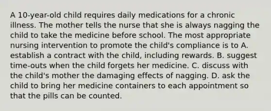 A 10-year-old child requires daily medications for a chronic illness. The mother tells the nurse that she is always nagging the child to take the medicine before school. The most appropriate nursing intervention to promote the child's compliance is to A. establish a contract with the child, including rewards. B. suggest time-outs when the child forgets her medicine. C. discuss with the child's mother the damaging effects of nagging. D. ask the child to bring her medicine containers to each appointment so that the pills can be counted.