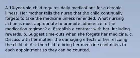 A 10-year-old child requires daily medications for a chronic illness. Her mother tells the nurse that the child continually forgets to take the medicine unless reminded. What nursing action is most appropriate to promote adherence to the medication regimen? a. Establish a contract with her, including rewards. b. Suggest time-outs when she forgets her medicine. c. Discuss with her mother the damaging effects of her rescuing the child. d. Ask the child to bring her medicine containers to each appointment so they can be counted.