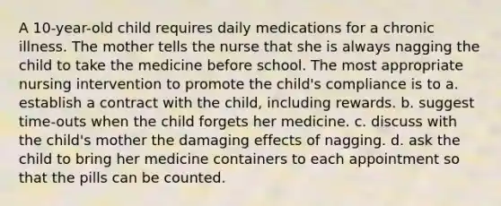 A 10-year-old child requires daily medications for a chronic illness. The mother tells the nurse that she is always nagging the child to take the medicine before school. The most appropriate nursing intervention to promote the child's compliance is to a. establish a contract with the child, including rewards. b. suggest time-outs when the child forgets her medicine. c. discuss with the child's mother the damaging effects of nagging. d. ask the child to bring her medicine containers to each appointment so that the pills can be counted.