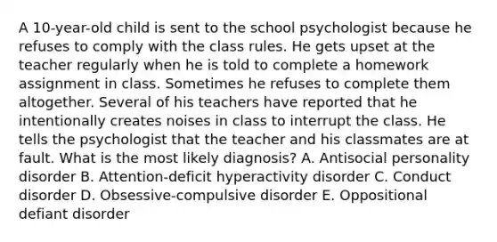 A 10-year-old child is sent to the school psychologist because he refuses to comply with the class rules. He gets upset at the teacher regularly when he is told to complete a homework assignment in class. Sometimes he refuses to complete them altogether. Several of his teachers have reported that he intentionally creates noises in class to interrupt the class. He tells the psychologist that the teacher and his classmates are at fault. What is the most likely diagnosis? A. Antisocial personality disorder B. Attention-deficit hyperactivity disorder C. Conduct disorder D. Obsessive-compulsive disorder E. Oppositional defiant disorder