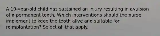 A 10-year-old child has sustained an injury resulting in avulsion of a permanent tooth. Which interventions should the nurse implement to keep the tooth alive and suitable for reimplantation? Select all that apply.