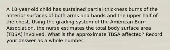 A 10-year-old child has sustained partial-thickness burns of the anterior surfaces of both arms and hands and the upper half of the chest. Using the grading system of the American Burn Association, the nurse estimates the total body surface area (TBSA) involved. What is the approximate TBSA affected? Record your answer as a whole number.