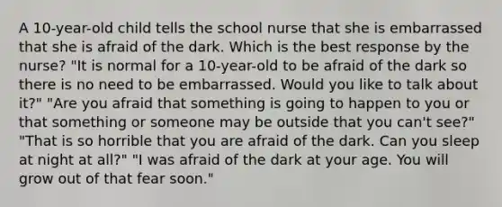 A 10-year-old child tells the school nurse that she is embarrassed that she is afraid of the dark. Which is the best response by the nurse? "It is normal for a 10-year-old to be afraid of the dark so there is no need to be embarrassed. Would you like to talk about it?" "Are you afraid that something is going to happen to you or that something or someone may be outside that you can't see?" "That is so horrible that you are afraid of the dark. Can you sleep at night at all?" "I was afraid of the dark at your age. You will grow out of that fear soon."