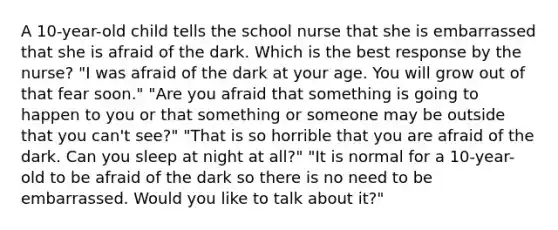 A 10-year-old child tells the school nurse that she is embarrassed that she is afraid of the dark. Which is the best response by the nurse? "I was afraid of the dark at your age. You will grow out of that fear soon." "Are you afraid that something is going to happen to you or that something or someone may be outside that you can't see?" "That is so horrible that you are afraid of the dark. Can you sleep at night at all?" "It is normal for a 10-year-old to be afraid of the dark so there is no need to be embarrassed. Would you like to talk about it?"