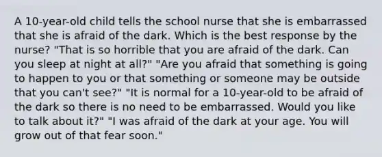 A 10-year-old child tells the school nurse that she is embarrassed that she is afraid of the dark. Which is the best response by the nurse? "That is so horrible that you are afraid of the dark. Can you sleep at night at all?" "Are you afraid that something is going to happen to you or that something or someone may be outside that you can't see?" "It is normal for a 10-year-old to be afraid of the dark so there is no need to be embarrassed. Would you like to talk about it?" "I was afraid of the dark at your age. You will grow out of that fear soon."