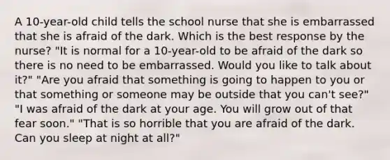 A 10-year-old child tells the school nurse that she is embarrassed that she is afraid of the dark. Which is the best response by the nurse? "It is normal for a 10-year-old to be afraid of the dark so there is no need to be embarrassed. Would you like to talk about it?" "Are you afraid that something is going to happen to you or that something or someone may be outside that you can't see?" "I was afraid of the dark at your age. You will grow out of that fear soon." "That is so horrible that you are afraid of the dark. Can you sleep at night at all?"