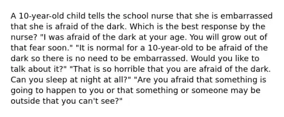 A 10-year-old child tells the school nurse that she is embarrassed that she is afraid of the dark. Which is the best response by the nurse? "I was afraid of the dark at your age. You will grow out of that fear soon." "It is normal for a 10-year-old to be afraid of the dark so there is no need to be embarrassed. Would you like to talk about it?" "That is so horrible that you are afraid of the dark. Can you sleep at night at all?" "Are you afraid that something is going to happen to you or that something or someone may be outside that you can't see?"