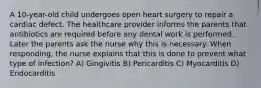 A 10-year-old child undergoes open heart surgery to repair a cardiac defect. The healthcare provider informs the parents that antibiotics are required before any dental work is performed. Later the parents ask the nurse why this is necessary. When responding, the nurse explains that this is done to prevent what type of infection? A) Gingivitis B) Pericarditis C) Myocarditis D) Endocarditis