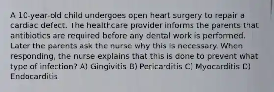 A 10-year-old child undergoes open heart surgery to repair a cardiac defect. The healthcare provider informs the parents that antibiotics are required before any dental work is performed. Later the parents ask the nurse why this is necessary. When responding, the nurse explains that this is done to prevent what type of infection? A) Gingivitis B) Pericarditis C) Myocarditis D) Endocarditis