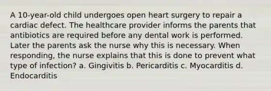 A 10-year-old child undergoes open heart surgery to repair a cardiac defect. The healthcare provider informs the parents that antibiotics are required before any dental work is performed. Later the parents ask the nurse why this is necessary. When responding, the nurse explains that this is done to prevent what type of infection? a. Gingivitis b. Pericarditis c. Myocarditis d. Endocarditis