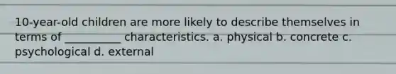 10-year-old children are more likely to describe themselves in terms of __________ characteristics. a. physical b. concrete c. psychological d. external