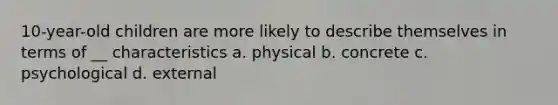 10-year-old children are more likely to describe themselves in terms of __ characteristics a. physical b. concrete c. psychological d. external