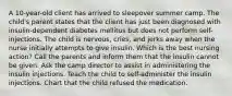 A 10-year-old client has arrived to sleepover summer camp. The child's parent states that the client has just been diagnosed with insulin-dependent diabetes mellitus but does not perform self-injections. The child is nervous, cries, and jerks away when the nurse initially attempts to give insulin. Which is the best nursing action? Call the parents and inform them that the insulin cannot be given. Ask the camp director to assist in administering the insulin injections. Teach the child to self-administer the insulin injections. Chart that the child refused the medication.