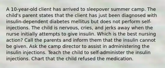 A 10-year-old client has arrived to sleepover summer camp. The child's parent states that the client has just been diagnosed with insulin-dependent diabetes mellitus but does not perform self-injections. The child is nervous, cries, and jerks away when the nurse initially attempts to give insulin. Which is the best nursing action? Call the parents and inform them that the insulin cannot be given. Ask the camp director to assist in administering the insulin injections. Teach the child to self-administer the insulin injections. Chart that the child refused the medication.