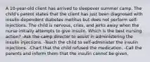 A 10-year-old client has arrived to sleepover summer camp. The child's parent states that the client has just been diagnosed with insulin-dependent diabetes mellitus but does not perform self-injections. The child is nervous, cries, and jerks away when the nurse initially attempts to give insulin. Which is the best nursing action? -Ask the camp director to assist in administering the insulin injections. -Teach the child to self-administer the insulin injections. -Chart that the child refused the medication. -Call the parents and inform them that the insulin cannot be given.