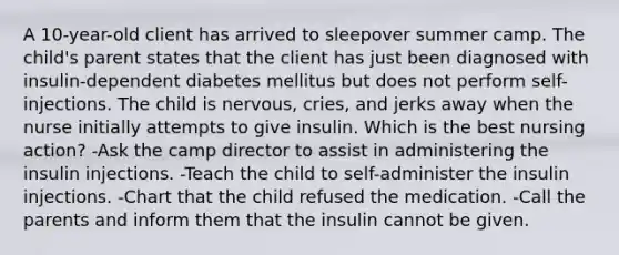 A 10-year-old client has arrived to sleepover summer camp. The child's parent states that the client has just been diagnosed with insulin-dependent diabetes mellitus but does not perform self-injections. The child is nervous, cries, and jerks away when the nurse initially attempts to give insulin. Which is the best nursing action? -Ask the camp director to assist in administering the insulin injections. -Teach the child to self-administer the insulin injections. -Chart that the child refused the medication. -Call the parents and inform them that the insulin cannot be given.