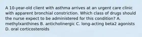 A 10-year-old client with asthma arrives at an urgent care clinic with apparent bronchial constriction. Which class of drugs should the nurse expect to be administered for this condition? A. methylxanthines B. anticholinergic C. long-acting beta2 agonists D. oral corticosteroids