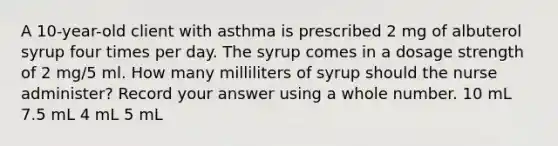 A 10-year-old client with asthma is prescribed 2 mg of albuterol syrup four times per day. The syrup comes in a dosage strength of 2 mg/5 ml. How many milliliters of syrup should the nurse administer? Record your answer using a whole number. 10 mL 7.5 mL 4 mL 5 mL