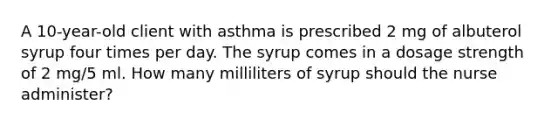 A 10-year-old client with asthma is prescribed 2 mg of albuterol syrup four times per day. The syrup comes in a dosage strength of 2 mg/5 ml. How many milliliters of syrup should the nurse administer?