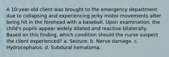 A 10-year-old client was brought to the emergency department due to collapsing and experiencing jerky motor movements after being hit in the forehead with a baseball. Upon examination, the child's pupils appear widely dilated and reactive bilaterally. Based on this finding, which condition should the nurse suspect the client experienced? a. Seizure. b. Nerve damage. c. Hydrocephalus. d. Subdural hematoma.