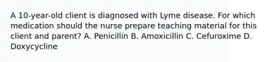 A 10-year-old client is diagnosed with Lyme disease. For which medication should the nurse prepare teaching material for this client and parent? A. Penicillin B. Amoxicillin C. Cefuroxime D. Doxycycline