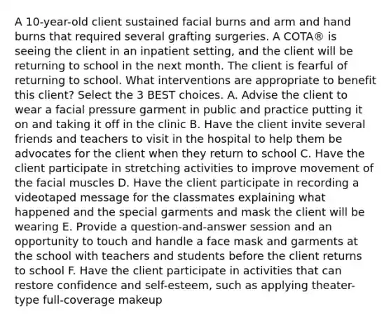 A 10-year-old client sustained facial burns and arm and hand burns that required several grafting surgeries. A COTA® is seeing the client in an inpatient setting, and the client will be returning to school in the next month. The client is fearful of returning to school. What interventions are appropriate to benefit this client? Select the 3 BEST choices. A. Advise the client to wear a facial pressure garment in public and practice putting it on and taking it off in the clinic B. Have the client invite several friends and teachers to visit in the hospital to help them be advocates for the client when they return to school C. Have the client participate in stretching activities to improve movement of the facial muscles D. Have the client participate in recording a videotaped message for the classmates explaining what happened and the special garments and mask the client will be wearing E. Provide a question-and-answer session and an opportunity to touch and handle a face mask and garments at the school with teachers and students before the client returns to school F. Have the client participate in activities that can restore confidence and self-esteem, such as applying theater-type full-coverage makeup