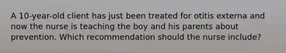 A 10-year-old client has just been treated for otitis externa and now the nurse is teaching the boy and his parents about prevention. Which recommendation should the nurse include?