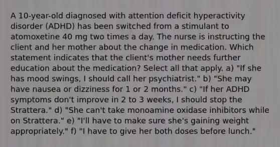 A 10-year-old diagnosed with attention deficit hyperactivity disorder (ADHD) has been switched from a stimulant to atomoxetine 40 mg two times a day. The nurse is instructing the client and her mother about the change in medication. Which statement indicates that the client's mother needs further education about the medication? Select all that apply. a) "If she has mood swings, I should call her psychiatrist." b) "She may have nausea or dizziness for 1 or 2 months." c) "If her ADHD symptoms don't improve in 2 to 3 weeks, I should stop the Strattera." d) "She can't take monoamine oxidase inhibitors while on Strattera." e) "I'll have to make sure she's gaining weight appropriately." f) "I have to give her both doses before lunch."